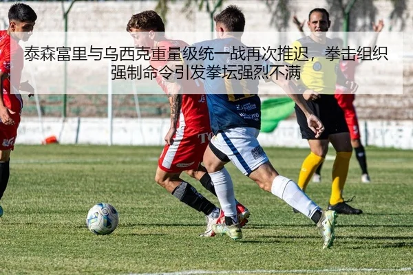 泰森富里与乌西克重量级统一战再次推迟，拳击组织强制命令引发拳坛强烈不满